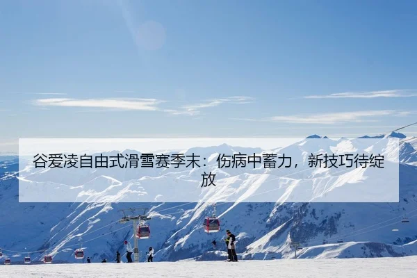 谷爱凌自由式滑雪赛季末：伤病中蓄力，新技巧待绽放
