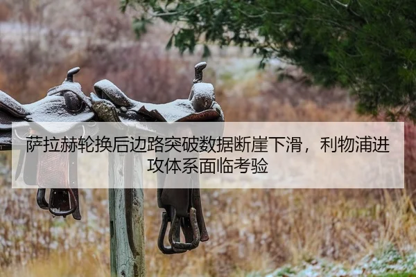 萨拉赫轮换后边路突破数据断崖下滑，利物浦进攻体系面临考验