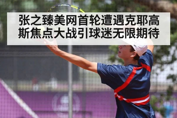 张之臻美网首轮遭遇克耶高斯焦点大战引球迷无限期待